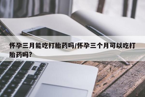 紫竹药业打胎药网购怀孕三月能吃打胎药吗/怀孕三个月可以吃打胎药吗?