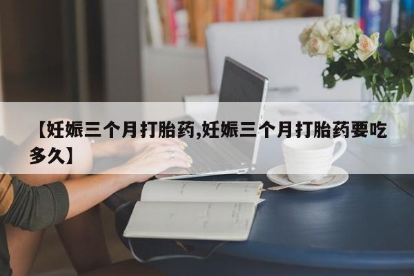 紫竹药业打胎药网购【妊娠三个月打胎药,妊娠三个月打胎药要吃多久】
