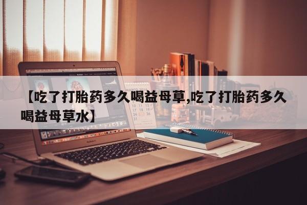 紫竹药业打胎药网购【吃了打胎药多久喝益母草,吃了打胎药多久喝益母草水】