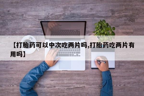 紫竹药业打胎药网购【打胎药可以中次吃两片吗,打胎药吃两片有用吗】