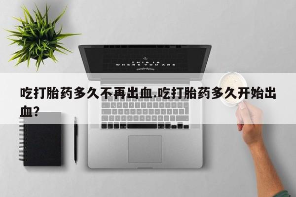紫竹药业打胎药网购吃打胎药多久不再出血.吃打胎药多久开始出血？