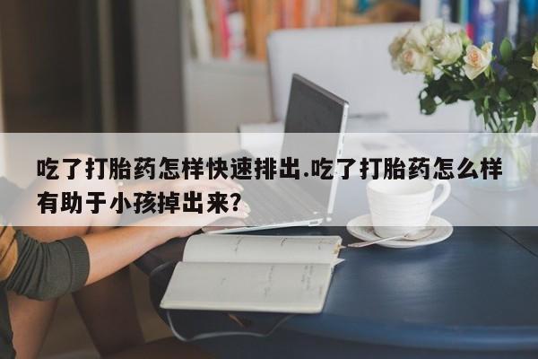 紫竹药业打胎药网购吃了打胎药怎样快速排出.吃了打胎药怎么样有助于小孩掉出来？