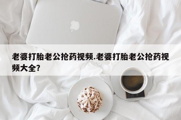 紫竹药业打胎药网购老婆打胎老公抢药视频.老婆打胎老公抢药视频大全？