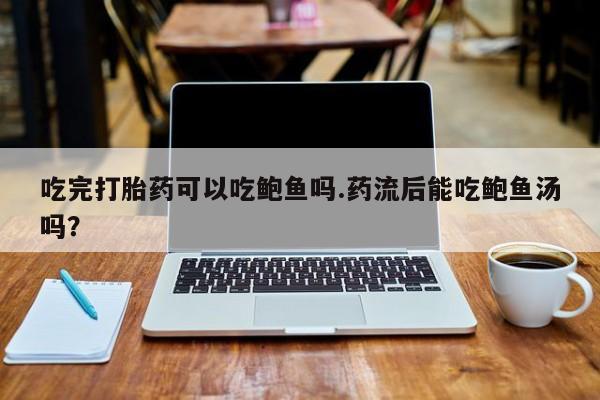 紫竹药业打胎药网购吃完打胎药可以吃鲍鱼吗.药流后能吃鲍鱼汤吗？