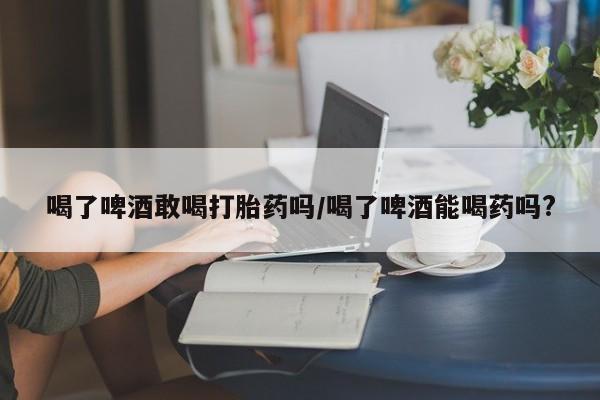 紫竹药业打胎药网购喝了啤酒敢喝打胎药吗/喝了啤酒能喝药吗?