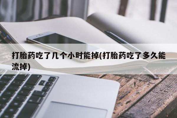 紫竹药业打胎药网购打胎药吃了几个小时能掉(打胎药吃了多久能流掉)