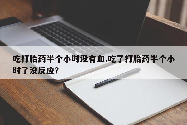 紫竹药业打胎药网购吃打胎药半个小时没有血.吃了打胎药半个小时了没反应？
