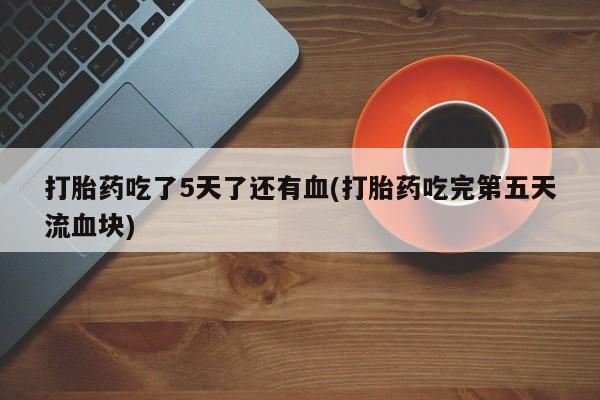 紫竹药业打胎药网购打胎药吃了5天了还有血(打胎药吃完第五天流血块)