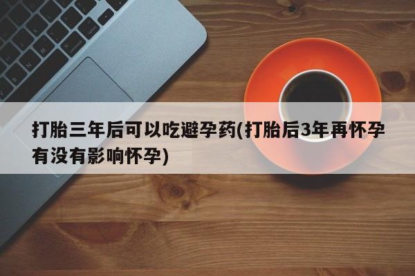 紫竹药业打胎药网购打胎三年后可以吃避孕药(打胎后3年再怀孕有没有影响怀孕)