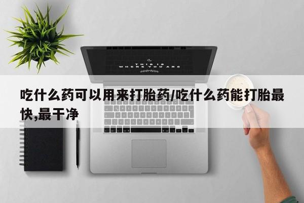 紫竹药业打胎药网购吃什么药可以用来打胎药/吃什么药能打胎最快,最干净