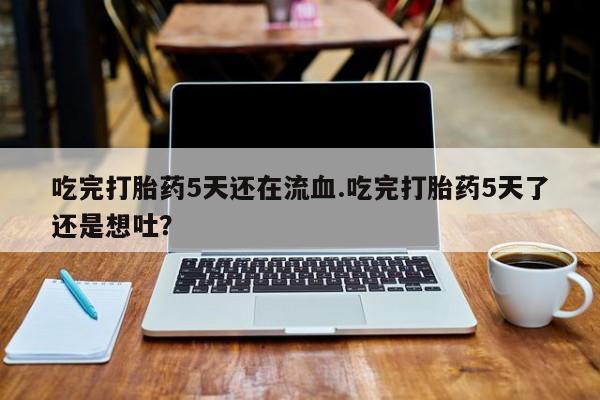 紫竹药业打胎药网购吃完打胎药5天还在流血.吃完打胎药5天了还是想吐？