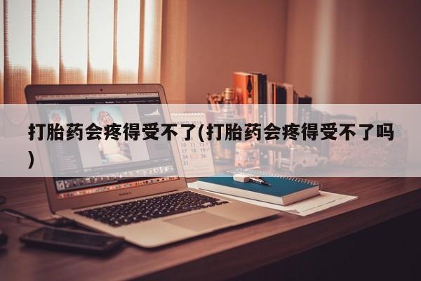 紫竹药业打胎药网购打胎药会疼得受不了(打胎药会疼得受不了吗)