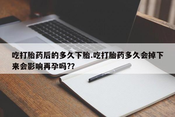 紫竹药业打胎药网购吃打胎药后的多久下胎.吃打胎药多久会掉下来会影响再孕吗?？