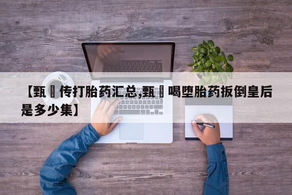 紫竹药业打胎药网购【甄嬛传打胎药汇总,甄嬛喝堕胎药扳倒皇后是多少集】