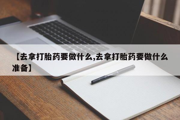 紫竹药业打胎药网购【去拿打胎药要做什么,去拿打胎药要做什么准备】