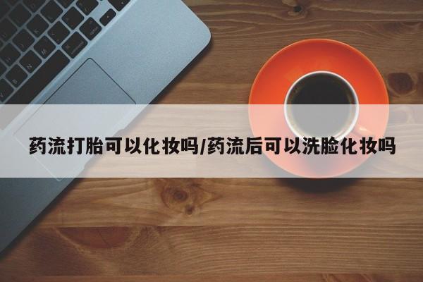 紫竹药业打胎药网购药流打胎可以化妆吗/药流后可以洗脸化妆吗