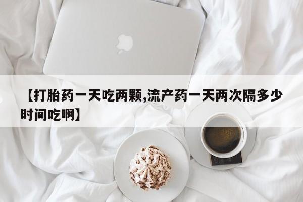 紫竹药业打胎药网购【打胎药一天吃两颗,流产药一天两次隔多少时间吃啊】