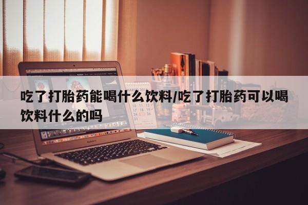 紫竹药业打胎药网购吃了打胎药能喝什么饮料/吃了打胎药可以喝饮料什么的吗