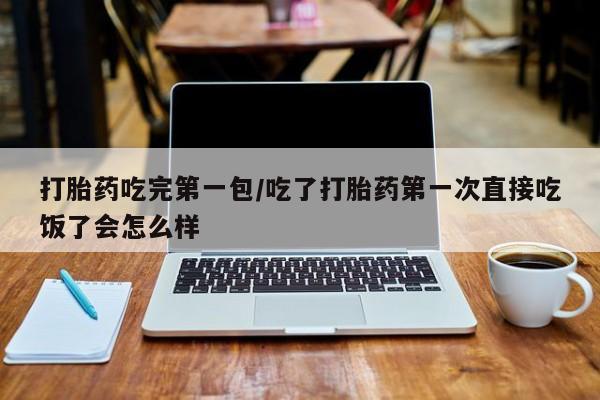 紫竹药业打胎药网购打胎药吃完第一包/吃了打胎药第一次直接吃饭了会怎么样