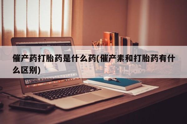 紫竹药业打胎药网购催产药打胎药是什么药(催产素和打胎药有什么区别)