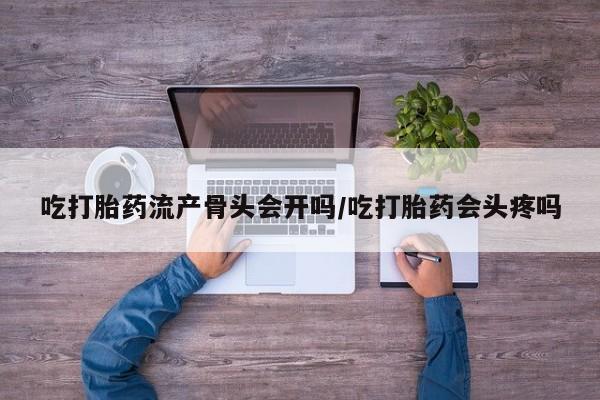 紫竹药业打胎药网购吃打胎药流产骨头会开吗/吃打胎药会头疼吗