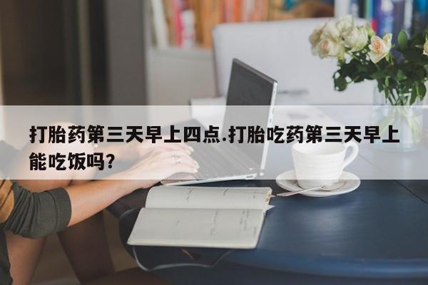 紫竹药业打胎药网购打胎药第三天早上四点.打胎吃药第三天早上能吃饭吗？