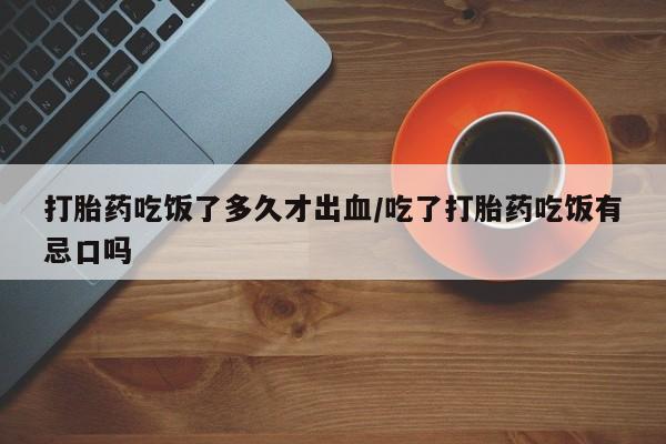 紫竹药业打胎药网购打胎药吃饭了多久才出血/吃了打胎药吃饭有忌口吗