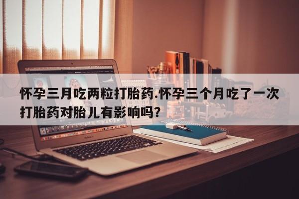 紫竹药业打胎药网购怀孕三月吃两粒打胎药.怀孕三个月吃了一次打胎药对胎儿有影响吗？