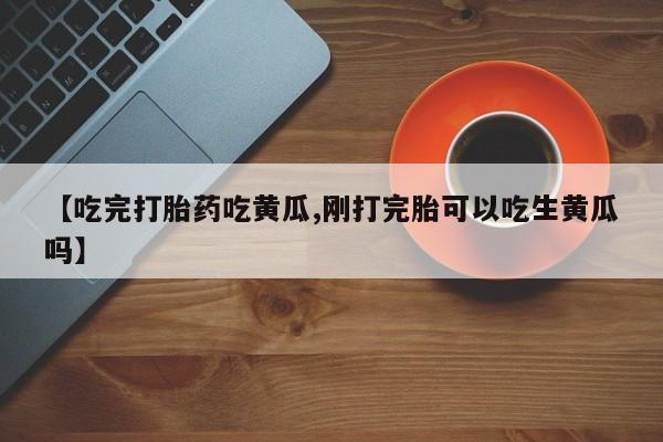 紫竹药业打胎药网购【吃完打胎药吃黄瓜,刚打完胎可以吃生黄瓜吗】