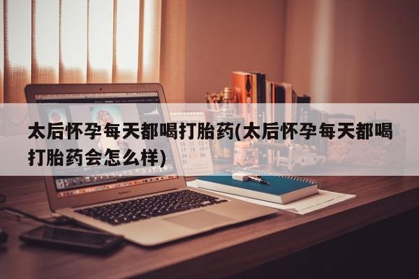紫竹药业打胎药网购太后怀孕每天都喝打胎药(太后怀孕每天都喝打胎药会怎么样)