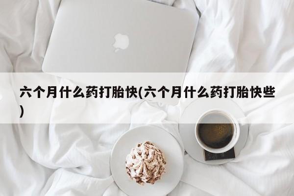 紫竹药业打胎药网购六个月什么药打胎快(六个月什么药打胎快些)