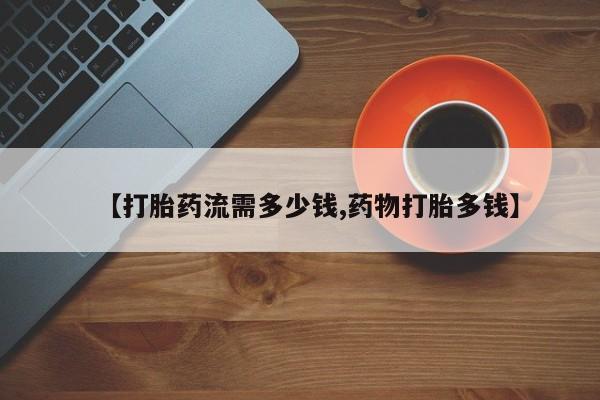 紫竹药业打胎药网购【打胎药流需多少钱,药物打胎多钱】