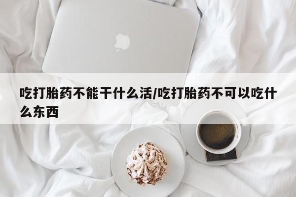 紫竹药业打胎药网购吃打胎药不能干什么活/吃打胎药不可以吃什么东西