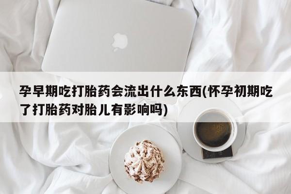 紫竹药业打胎药网购孕早期吃打胎药会流出什么东西(怀孕初期吃了打胎药对胎儿有影响吗)