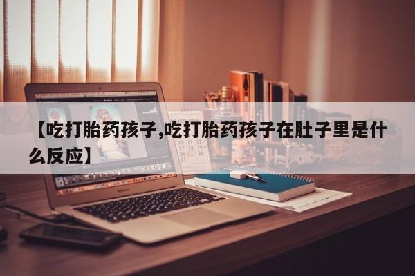 紫竹药业打胎药网购【吃打胎药孩子,吃打胎药孩子在肚子里是什么反应】