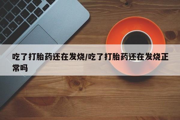 紫竹药业打胎药网购吃了打胎药还在发烧/吃了打胎药还在发烧正常吗