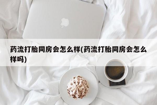 紫竹药业打胎药网购药流打胎同房会怎么样(药流打胎同房会怎么样吗)
