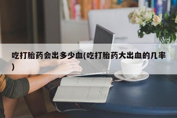 紫竹药业打胎药网购吃打胎药会出多少血(吃打胎药大出血的几率)
