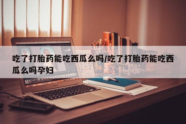 紫竹药业打胎药网购吃了打胎药能吃西瓜么吗/吃了打胎药能吃西瓜么吗孕妇