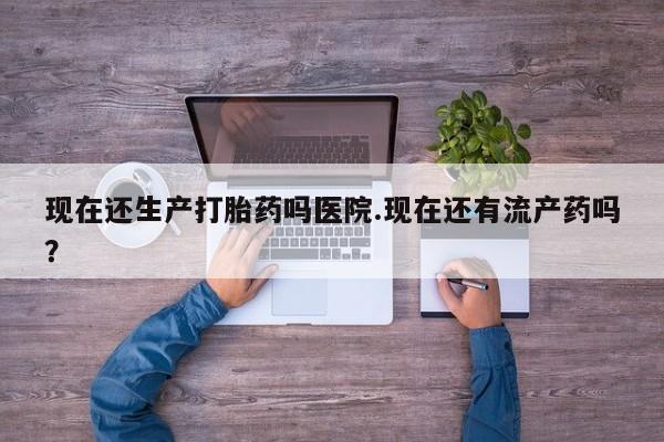 紫竹药业打胎药网购现在还生产打胎药吗医院.现在还有流产药吗？