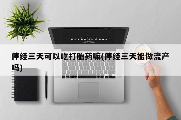 紫竹药业打胎药网购停经三天可以吃打胎药嘛(停经三天能做流产吗)