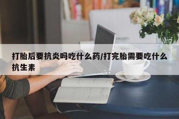 紫竹药业打胎药网购打胎后要抗炎吗吃什么药/打完胎需要吃什么抗生素