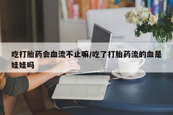 紫竹药业打胎药网购吃打胎药会血流不止嘛/吃了打胎药流的血是娃娃吗