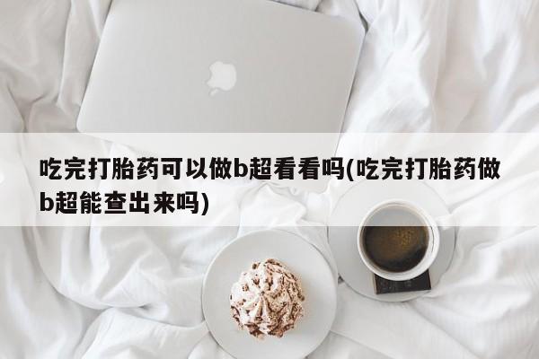 紫竹药业打胎药网购吃完打胎药可以做b超看看吗(吃完打胎药做b超能查出来吗)