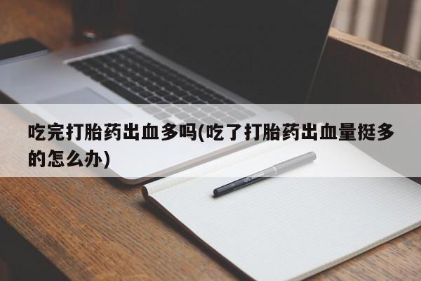 紫竹药业打胎药网购吃完打胎药出血多吗(吃了打胎药出血量挺多的怎么办)
