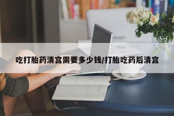 紫竹药业打胎药网购吃打胎药清宫需要多少钱/打胎吃药后清宫