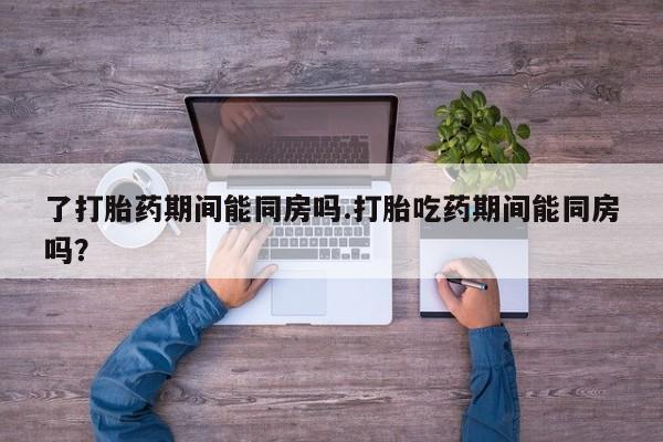 紫竹药业打胎药网购了打胎药期间能同房吗.打胎吃药期间能同房吗？