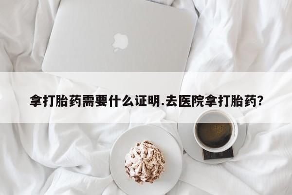 紫竹药业打胎药网购拿打胎药需要什么证明.去医院拿打胎药？