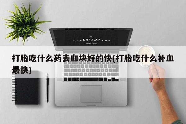 紫竹药业打胎药网购打胎吃什么药去血块好的快(打胎吃什么补血最快)