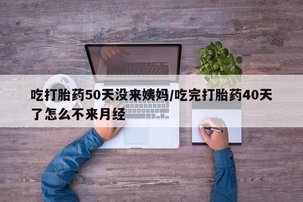 紫竹药业打胎药网购吃打胎药50天没来姨妈/吃完打胎药40天了怎么不来月经
